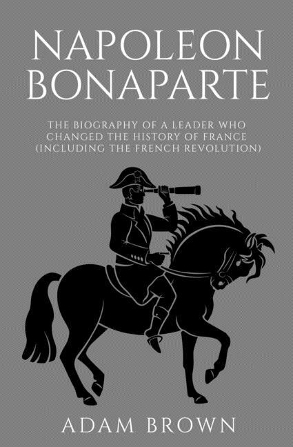 Napoleon Bonaparte: The Biography Of A Leader Who Changed The History Of France (including The French Revolution)