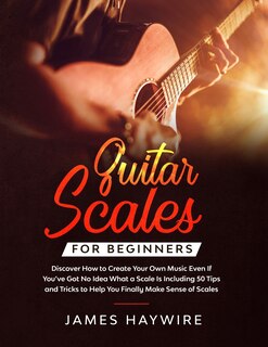 Front cover_Guitar Scales for Beginners Discover How to Create Your Own Music Even If You've Got No Idea What a Scale Is, Including 50 Tips and Tricks to Help You Finally Make Sense of Scales