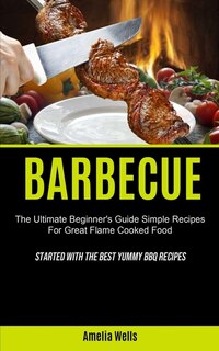 Barbecue: The Ultimate Beginner's Guide Simple Recipes For Great Flame Cooked Food (Started With The Best Yummy BBQ Recipes)