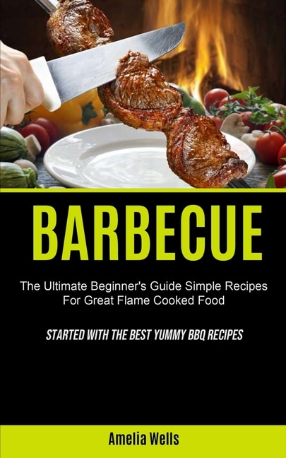 Barbecue: The Ultimate Beginner's Guide Simple Recipes For Great Flame Cooked Food (Started With The Best Yummy BBQ Recipes)