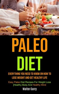 Paleo Diet: Everything You Need To Know On How To Lose Weight And Get Healthy Life (Easy Paleo Diet Recipes For Weight Loss, Healthy Body And Healthy Mind)