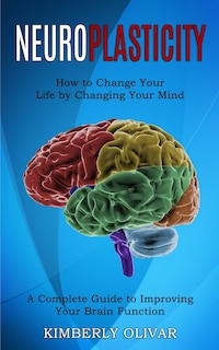 Neuroplasticity: How to Change Your Life by Changing Your Mind (A Complete Guide to Improving Your Brain Function)