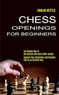 Chess Openings for Beginners: The Simple Way to Get Started and Learn Killer Tactics (Improve Your Calculation and Dynamic Play in an Effective Way)