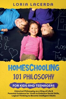 Couverture_Homeschooling 101 Philosophy for Kidsand Teenagers Historical Philosophy as a Way of Life & Parental Guidance for Youth to Embrace Social Skills, Logical Thinking to Become Intelligent Adults