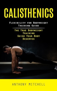 Calisthenics: Flexibility for Bodyweight Training Guide (The True Bodyweight Training Guide Your Body Deserves)