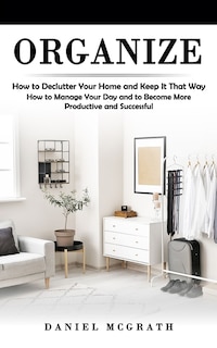Organize: How to Declutter Your Home and Keep It That Way (How to Manage Your Day and to Become More Productive and Successful)
