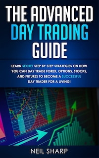 The Advanced Day Trading Guide: Learn Secret Step By Step Strategies On How You Can Day Trade Forex, Options, Stocks, And Futures T