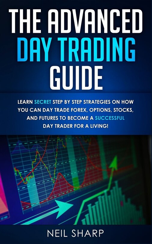 The Advanced Day Trading Guide: Learn Secret Step By Step Strategies On How You Can Day Trade Forex, Options, Stocks, And Futures T