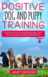 Positive Dog And Puppy Training: Discover How To Raise An Amazing And Happy Puppy And Train Your Dog The Loving And Friendly Way Wit