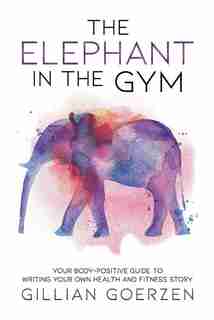 The Elephant in the Gym: Your Body-Positive Guide to Writing Your Own Health and Fitness Story by Gillian Goerzen