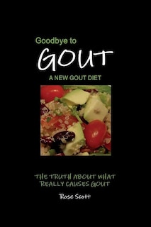 Goodbye To Gout: A New Gout Diet: The Truth About What Really Causes Gout