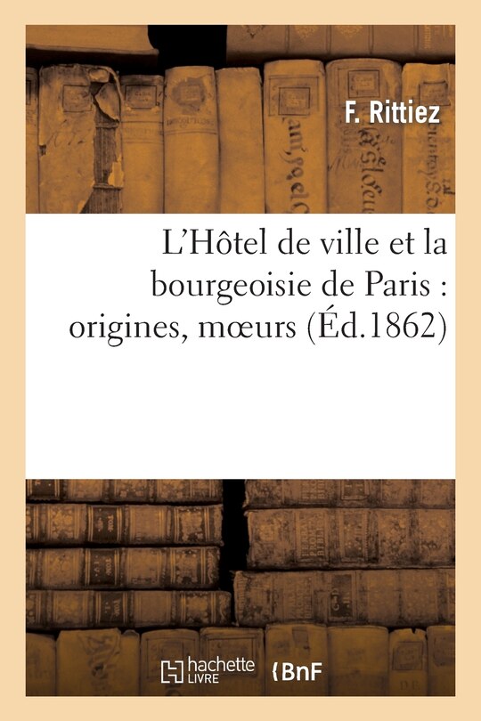 Couverture_L'Hôtel de Ville Et La Bourgeoisie de Paris: Origines, Moeurs, Coutumes Et Institutions Municipales