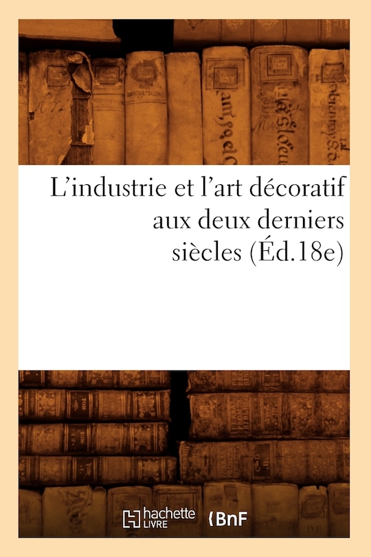 Couverture_L'Industrie Et l'Art D&eacute;coratif Aux Deux Derniers Si&egrave;cles (&Eacute;d.18e)