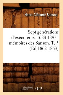 Front cover_Sept Générations d'Exécuteurs, 1688-1847: Mémoires Des Sanson. T. 5 (Éd.1862-1863)