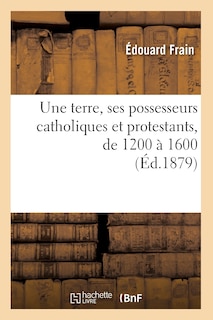 Front cover_Une Terre, Ses Possesseurs Catholiques Et Protestants, de 1200 À 1600 (Éd.1879)