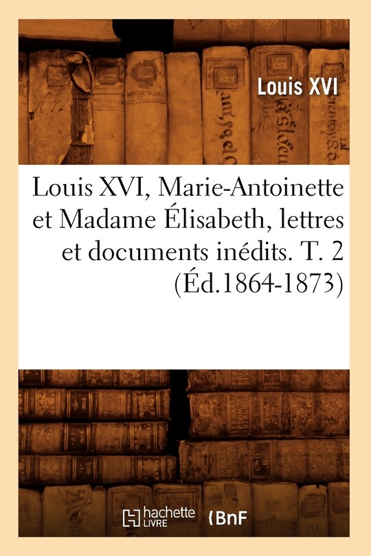 Front cover_Louis XVI, Marie-Antoinette Et Madame Élisabeth, Lettres Et Documents Inédits. T. 2 (Éd.1864-1873)