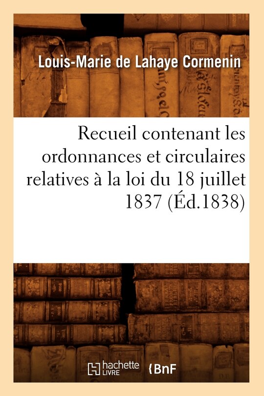 Couverture_Recueil Contenant Les Ordonnances Et Circulaires Relatives À La Loi Du 18 Juillet 1837 (Éd.1838)