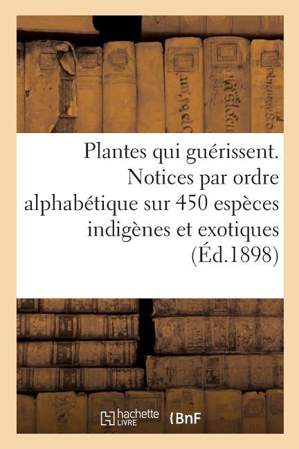 Les Plantes Qui Guérissent, d'Après Les Médecins Les Plus Célèbres Des Temps Anciens Et Modernes: Notices Par Ordre Alphabétique Sur 450 Espèces Indigènes Et Exotiques Utilisées En Médecine