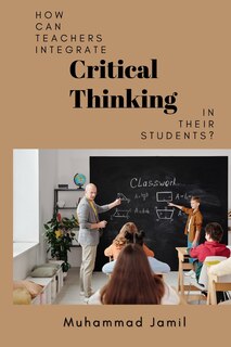 Front cover_How Can Teachers Integrate Critical Thinking in Their Students?