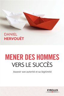 Couverture_Mener des hommes vers le succès : asseoir son autorité et sa légitimité