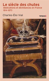 Le siècle des chutes: abdications et déchéances en France 1814-1870