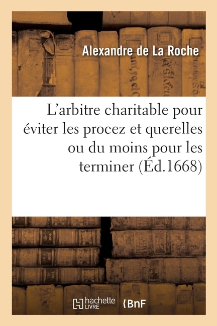 L'Arbitre Charitable Pour Éviter Les Procez Et Querelles Ou Du Moins Pour Les Terminer Promptement: Présenté Au Roy, l'An 1668