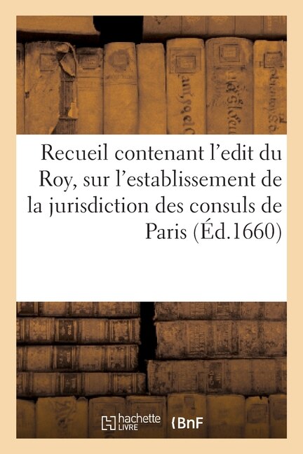 Recueil Contenant l'Edit Du Roy, Sur l'Establissement de la Jurisdiction Des Consuls de Paris: Et Les Declarations? Arrests Donnez En Suite, Pour Authoriser Ladite Justice