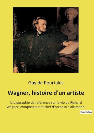 Wagner, histoire d'un artiste: la biographie de référence sur la vie de Richard Wagner, compositeur et chef d'orchestre allemand