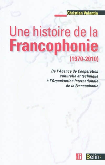 Une histoire de la francophonie (1970-2010): de l'Agence de Coopération culturelle et Technique à l'Organisation internationale de la Francophonie