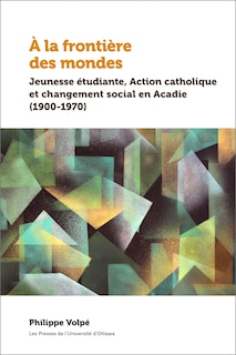 Front cover_À la frontière des mondes : Jeunesse étudiante, Action catholique et changement social en Acadie (1900-1970)