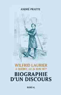 Biographie d'un discours: Wilfrid Laurier À Québec, Le 26 Juin 1877 by André Pratte