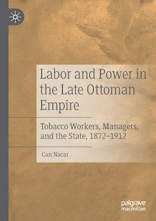 Labor And Power In The Late Ottoman Empire: Tobacco Workers, Managers, And The State, 1872-1912