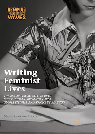 Writing Feminist Lives: The Biographical Battles Over Betty Friedan, Germaine Greer, Gloria Steinem, And Simone De Beauvoir