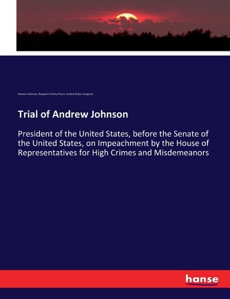 Trial of Andrew Johnson: President of the United States, before the Senate of the United States, on Impeachment by the House of Representatives for High Crimes and Misdemeanors