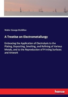 A Treatise on Electrometallurgy: Embracing the Application of Electrolysis to the Plating, Depositing, Smelting, and Refining of Various Metals, and to the Reproduction of Printing Surfaces and Artwork