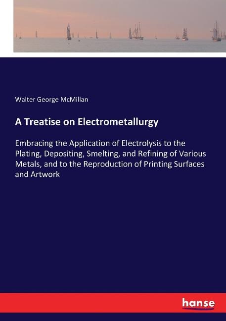 A Treatise on Electrometallurgy: Embracing the Application of Electrolysis to the Plating, Depositing, Smelting, and Refining of Various Metals, and to the Reproduction of Printing Surfaces and Artwork