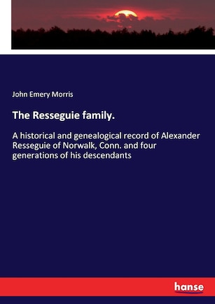 The Resseguie family.: A historical and genealogical record of Alexander Resseguie of Norwalk, Conn. and four generations of his descendants