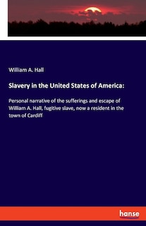 Slavery in the United States of America: Personal narrative of the sufferings and escape of William A. Hall, fugitive slave, now a resident in the town of Cardiff