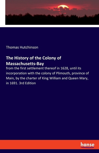 The History of the Colony of Massachusetts-Bay: from the first settlement thereof in 1628, until its incorporation with the colony of Plimouth, province of Main, by the charter of King William and Queen Mary, in 1691. 3rd Edition