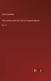 The Letters and the Life of Francis Bacon: Vol. VI