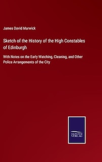 Sketch of the History of the High Constables of Edinburgh: With Notes on the Early Watching, Cleaning, and Other Police Arrangements of the City