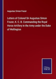 Letters of Colonel Sir Augustus Simon Frazer, K. C. B. Commanding the Royal Horse Artillery in the Army under the Duke of Wellington