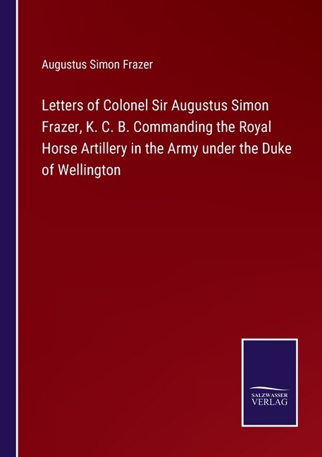 Letters of Colonel Sir Augustus Simon Frazer, K. C. B. Commanding the Royal Horse Artillery in the Army under the Duke of Wellington
