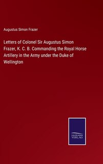 Letters of Colonel Sir Augustus Simon Frazer, K. C. B. Commanding the Royal Horse Artillery in the Army under the Duke of Wellington