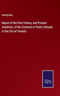 Report of the Past History, and Present Condition, of the Common or Public Schools of the City of Toronto