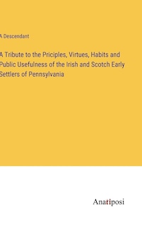 A Tribute to the Priciples, Virtues, Habits and Public Usefulness of the Irish and Scotch Early Settlers of Pennsylvania