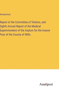 Report of the Committee of Visitors, and Eighth Annual Report of the Medical Superintendent of the Asylum for the Insane Poor of the County of Wilts