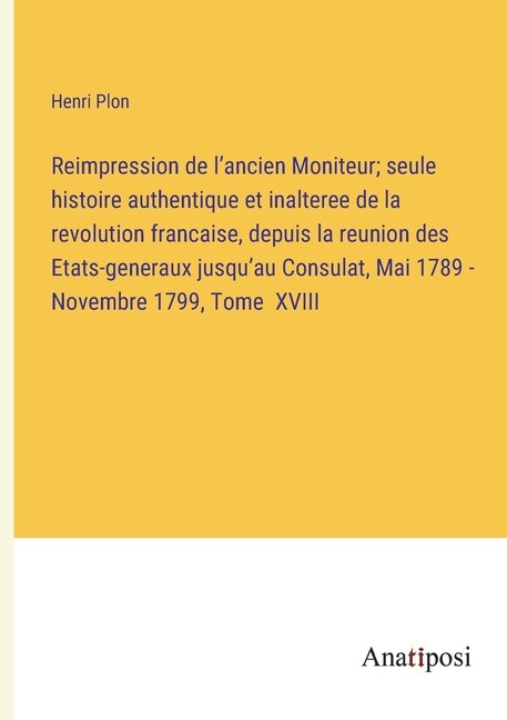 Couverture_Reimpression de l'ancien Moniteur; seule histoire authentique et inalteree de la revolution francaise, depuis la reunion des Etats-generaux jusqu'au Consulat, Mai 1789 - Novembre 1799, Tome XVIII