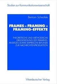 Frames -- Framing -- Framing-Effekte: Theoretische Und Methodische Grundlegung Des Framing-Ansatzes Sowie Empirische Befunde Zur Nachrichtenproduktion