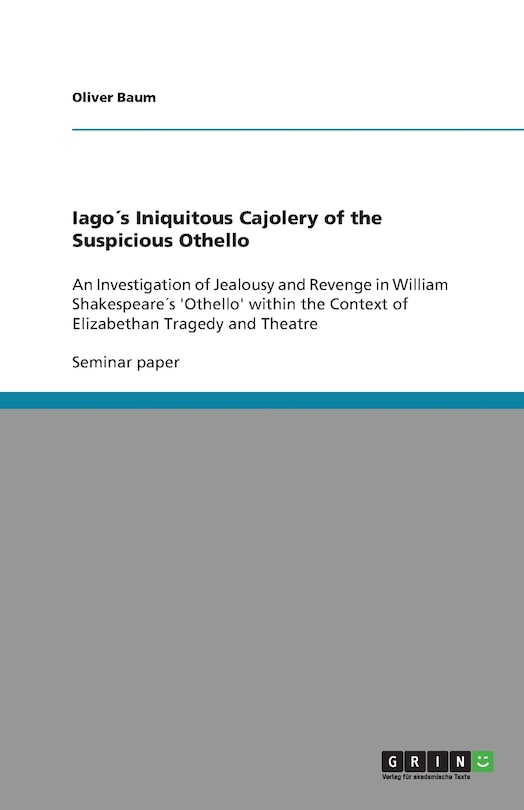 Iago´s Iniquitous Cajolery of the Suspicious Othello: An Investigation of Jealousy and Revenge in William Shakespeare´s 'Othello' within the Context of Elizabethan Tragedy and Theatre